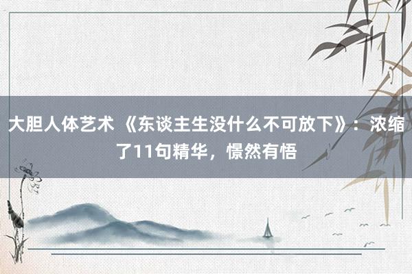 大胆人体艺术 《东谈主生没什么不可放下》:浓缩了11句精华,憬然有悟