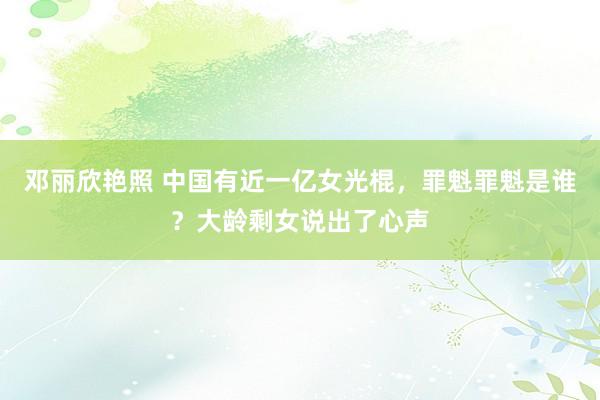 邓丽欣艳照 中国有近一亿女光棍,罪魁罪魁是谁?大龄剩女说出了心声