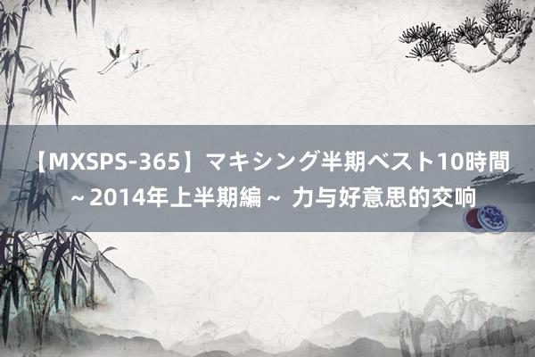 【MXSPS-365】マキシング半期ベスト10時間 ~2014年上半期編~ 力与好意思的交响