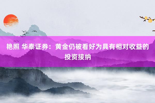 艳照 华泰证券:黄金仍被看好为具有相对收益的投资接纳