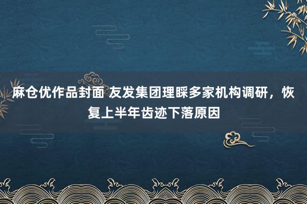 麻仓优作品封面 友发集团理睬多家机构调研,恢复上半年齿迹下落原因