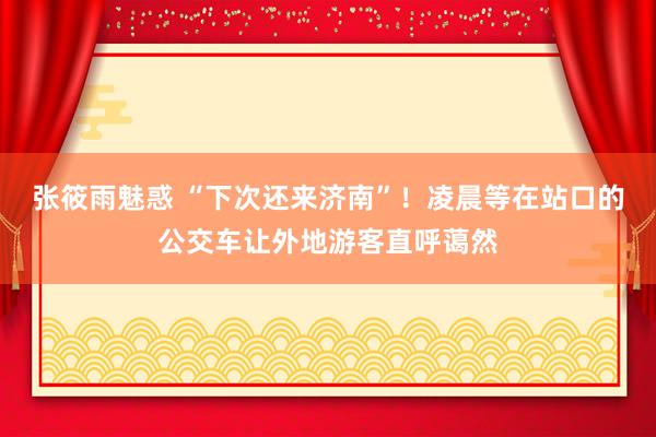 张筱雨魅惑 “下次还来济南”!凌晨等在站口的公交车让外地游客直呼蔼然