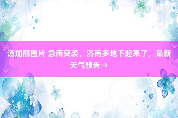 汤加丽图片 急雨突袭,济南多地下起来了,最新天气预告→
