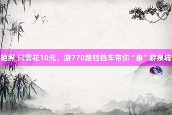 艳照 只需花10元,游770路铛铛车带你“惠”游泉城