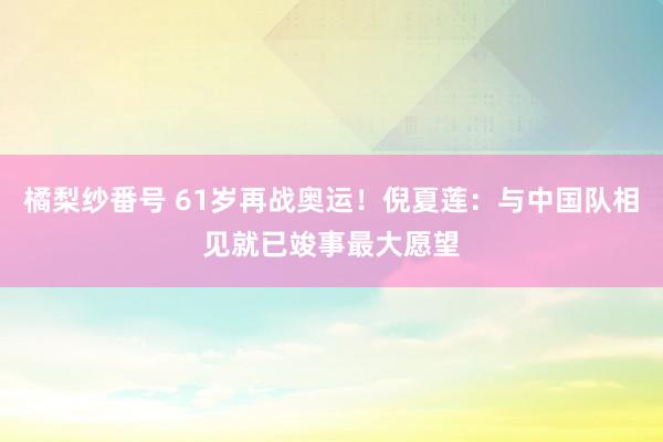 橘梨纱番号 61岁再战奥运!倪夏莲:与中国队相见就已竣事最大愿望