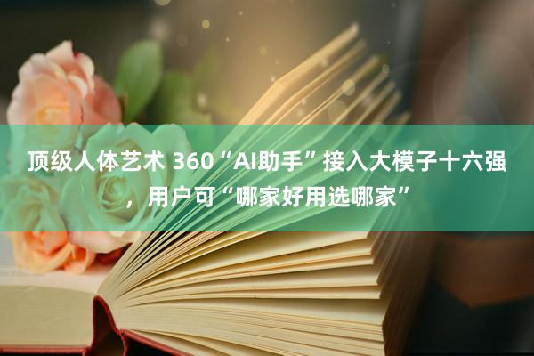 顶级人体艺术 360“AI助手”接入大模子十六强,用户可“哪家好用选哪家”