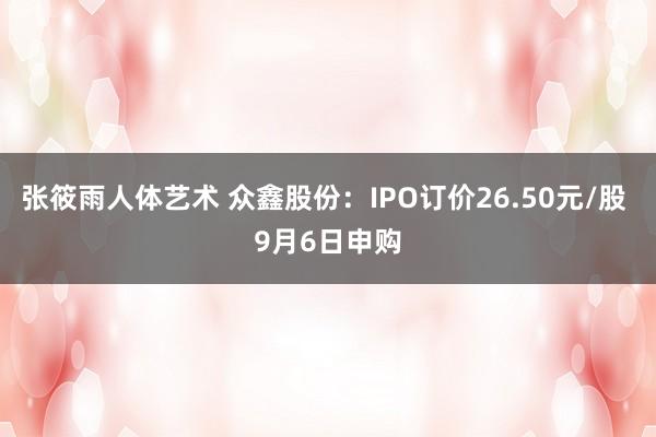 张筱雨人体艺术 众鑫股份:IPO订价26.50元/股 9月6日申购