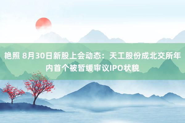 艳照 8月30日新股上会动态:天工股份成北交所年内首个被暂缓审议IPO状貌