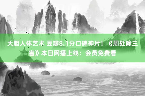 大胆人体艺术 豆瓣8.1分口碑神片!《周处除三害》本日网播上线:会员免费看