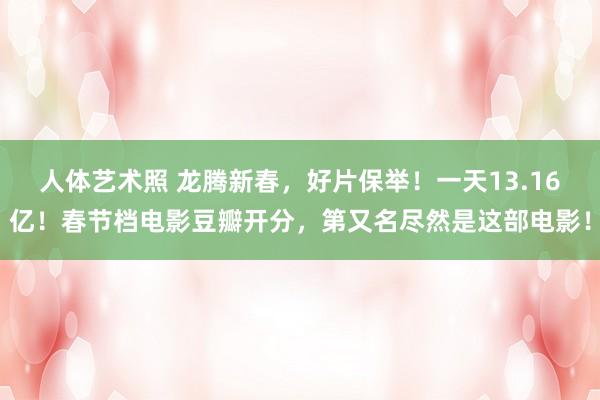 人体艺术照 龙腾新春,好片保举!一天13.16亿!春节档电影豆瓣开分,第又名尽然是这部电影!