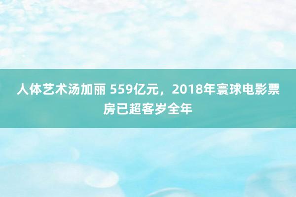 人体艺术汤加丽 559亿元,2018年寰球电影票房已超客岁全年