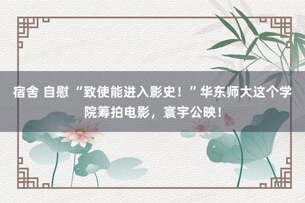宿舍 自慰 “致使能进入影史!”华东师大这个学院筹拍电影,寰宇公映!