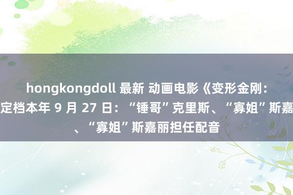 hongkongdoll 最新 动画电影《变形金刚:发祥》内地定档本年 9 月 27 日:“锤哥”克里斯、“寡姐”斯嘉丽担任配音