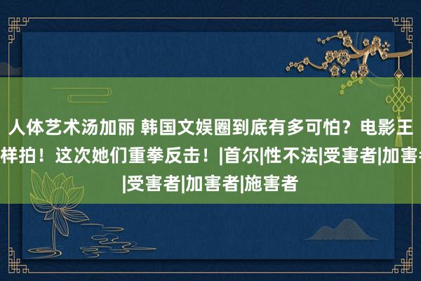 人体艺术汤加丽 韩国文娱圈到底有多可怕?电影王人不敢这样拍!这次她们重拳反击!|首尔|性不法|受害者|加害者|施害者