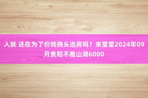 人妖 还在为了价钱挠头选房吗？来望望2024年09月贵阳不雅山湖6000