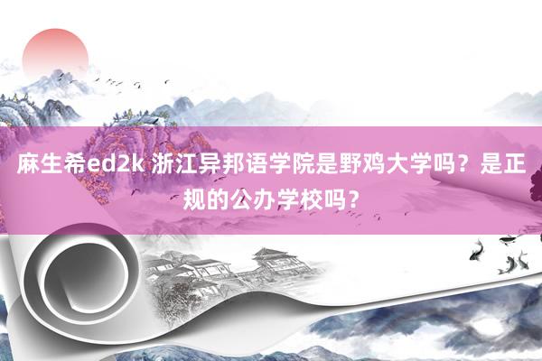 麻生希ed2k 浙江异邦语学院是野鸡大学吗?是正规的公办学校吗?