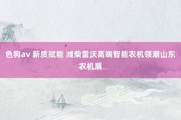 色狗av 新质赋能 潍柴雷沃高端智能农机领潮山东农机展