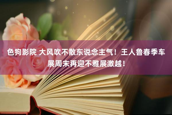 色狗影院 大风吹不散东说念主气!王人鲁春季车展周末再迎不雅展激越!