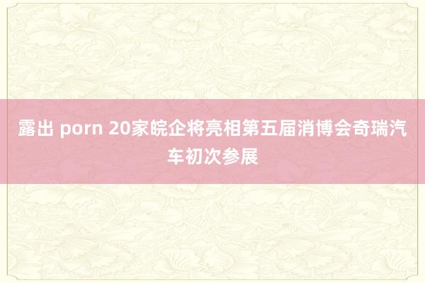 露出 porn 20家皖企将亮相第五届消博会奇瑞汽车初次参展