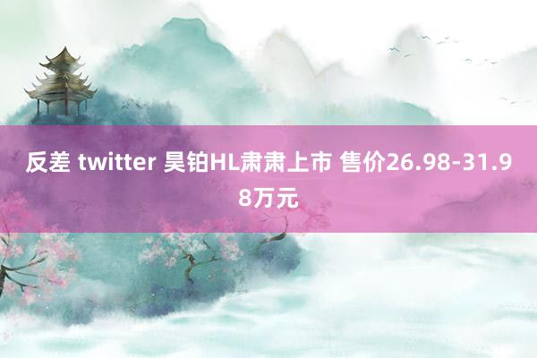反差 twitter 昊铂HL肃肃上市 售价26.98-31.98万元