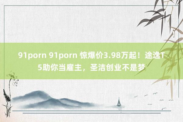 91porn 91porn 惊爆价3.98万起!途逸T5助你当雇主,圣洁创业不是梦