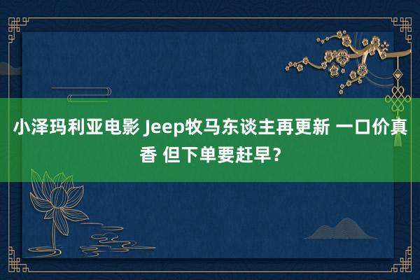 小泽玛利亚电影 Jeep牧马东谈主再更新 一口价真香 但下单要赶早?