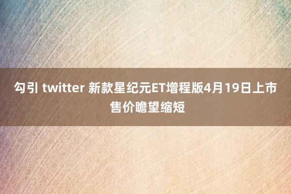 勾引 twitter 新款星纪元ET增程版4月19日上市 售价瞻望缩短