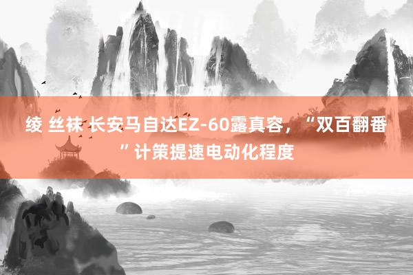 绫 丝袜 长安马自达EZ-60露真容,“双百翻番”计策提速电动化程度