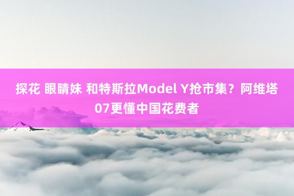 探花 眼睛妹 和特斯拉Model Y抢市集?阿维塔07更懂中国花费者