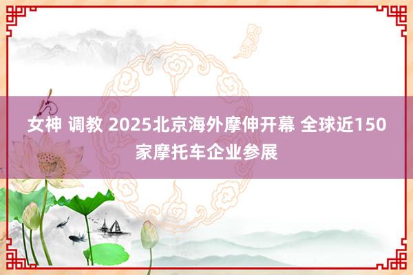 女神 调教 2025北京海外摩伸开幕 全球近150家摩托车企业参展
