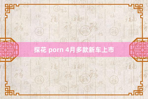 探花 porn 4月多款新车上市