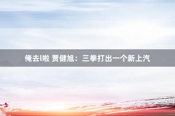 俺去l啦 贾健旭:三拳打出一个新上汽