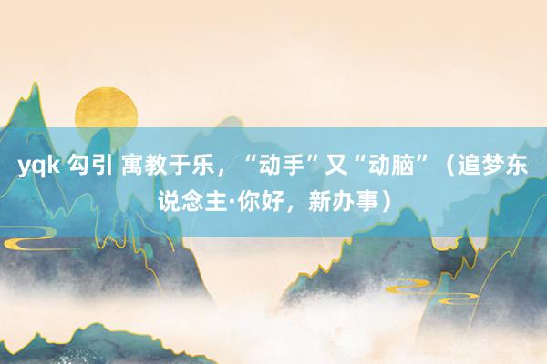 yqk 勾引 寓教于乐,“动手”又“动脑”(追梦东说念主·你好,新办事)