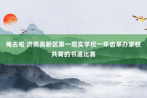 俺去啦 济南高新区第一现实学校一年齿举办家校共育的书道比赛