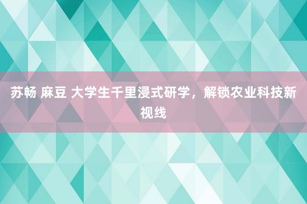 苏畅 麻豆 大学生千里浸式研学,解锁农业科技新视线