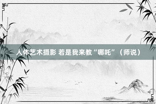 人体艺术摄影 若是我来教“哪吒”(师说)