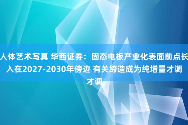 人体艺术写真 华西证券:固态电板产业化表面前点长入在2027-2030年傍边 有关缔造成为纯增量才调