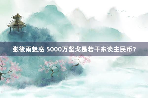 张筱雨魅惑 5000万坚戈是若干东谈主民币?