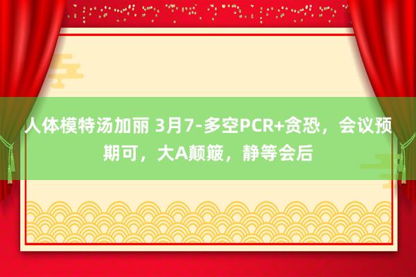 人体模特汤加丽 3月7-多空PCR+贪恐,会议预期可,大A颠簸,静等会后