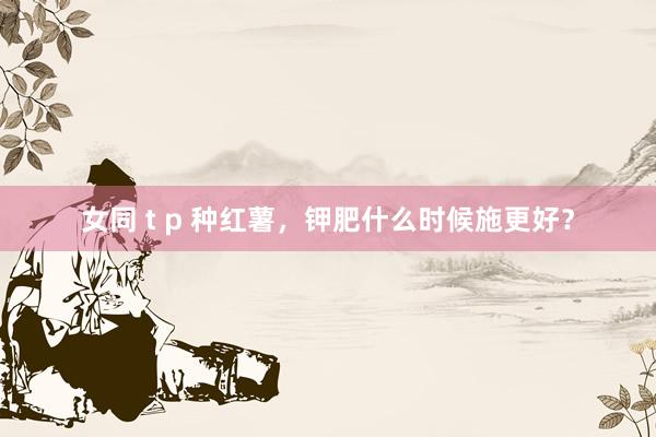 女同 t p 种红薯,钾肥什么时候施更好?