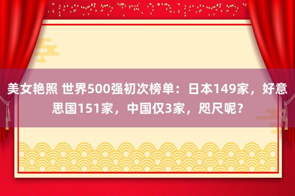 美女艳照 世界500强初次榜单:日本149家,好意思国151家,中国仅3家,咫尺呢?