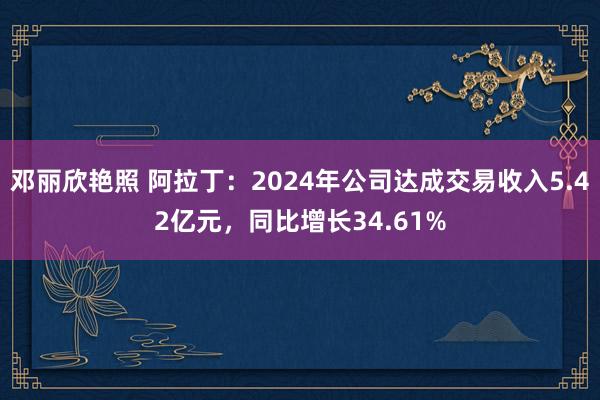邓丽欣艳照 阿拉丁:2024年公司达成交易收入5.42亿元,同比增长34.61%