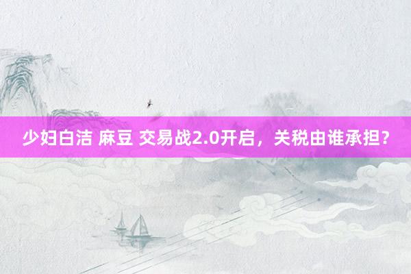 少妇白洁 麻豆 交易战2.0开启,关税由谁承担?