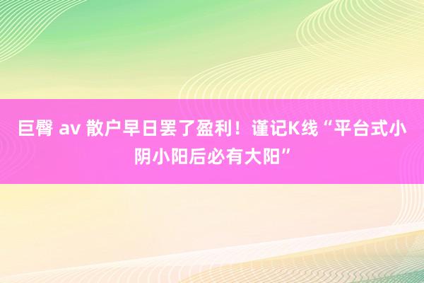 巨臀 av 散户早日罢了盈利!谨记K线“平台式小阴小阳后必有大阳”