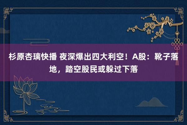 杉原杏璃快播 夜深爆出四大利空!A股:靴子落地,踏空股民或躲过下落