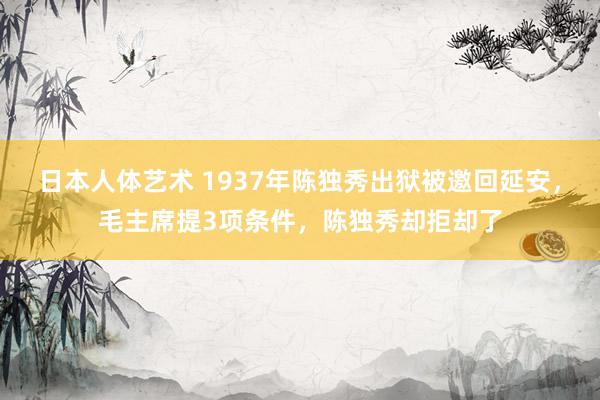 日本人体艺术 1937年陈独秀出狱被邀回延安,毛主席提3项条件,陈独秀却拒却了