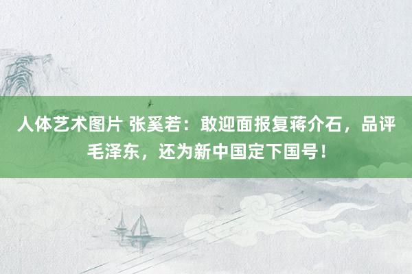 人体艺术图片 张奚若:敢迎面报复蒋介石,品评毛泽东,还为新中国定下国号!