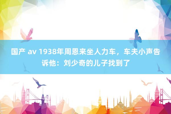 国产 av 1938年周恩来坐人力车,车夫小声告诉他:刘少奇的儿子找到了