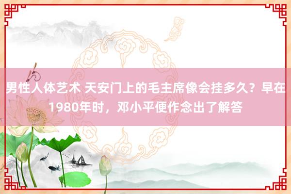男性人体艺术 天安门上的毛主席像会挂多久?早在1980年时,邓小平便作念出了解答