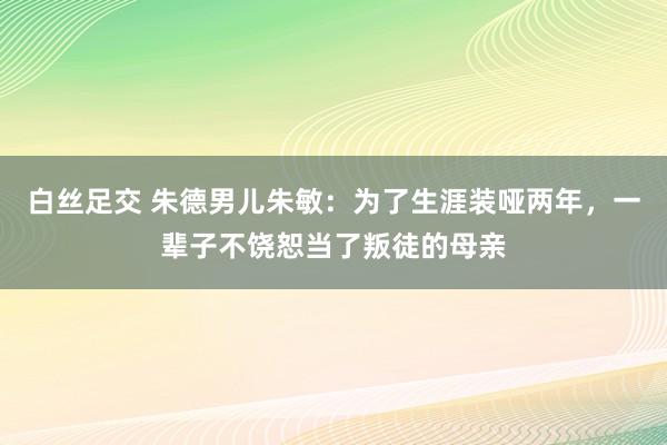 白丝足交 朱德男儿朱敏：为了生涯装哑两年，一辈子不饶恕当了叛徒的母亲
